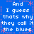 And i guess thats why they call it the blues